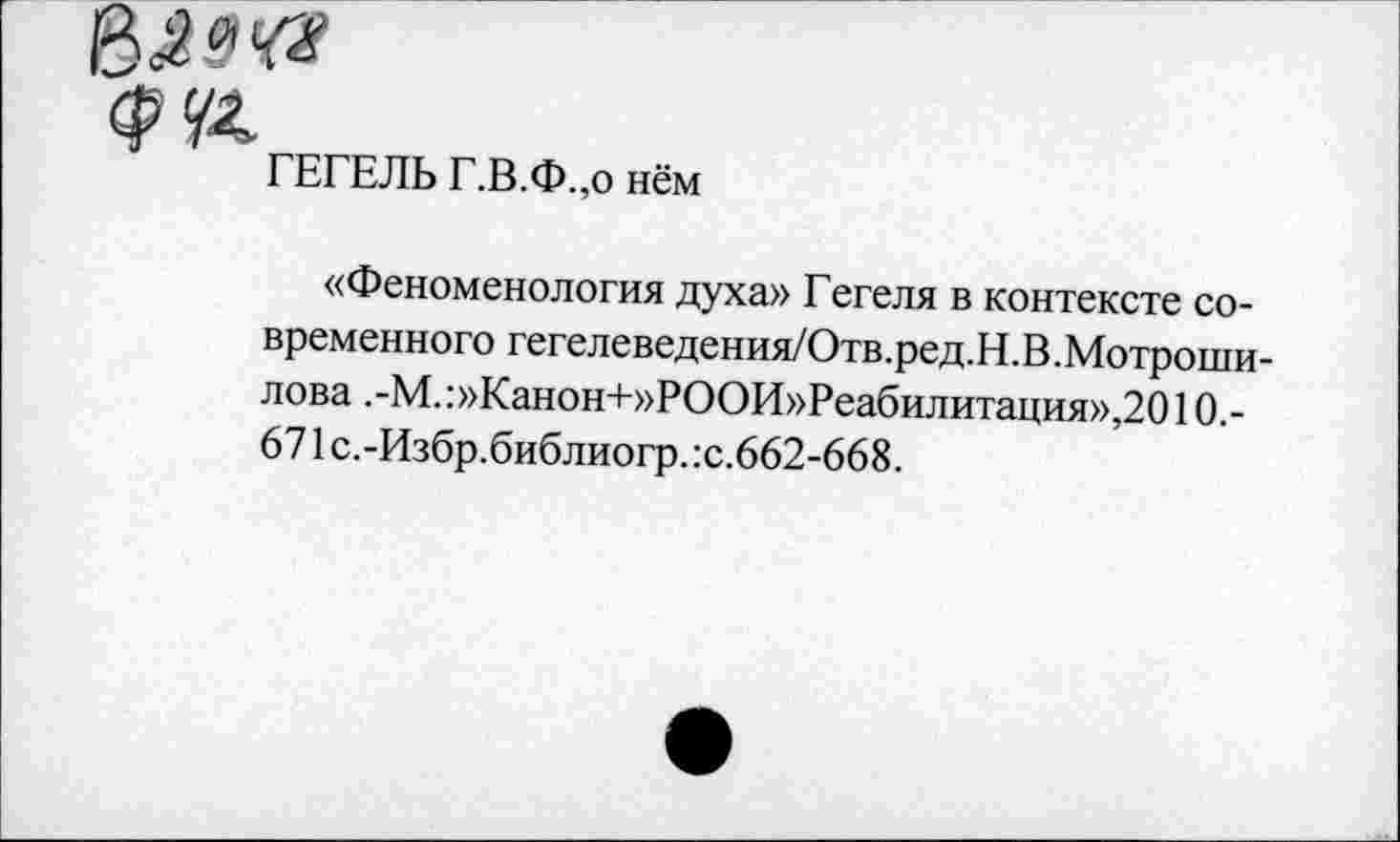 ﻿ГЕГЕЛЬ Г.В.Ф.,о нём
«Феноменология духа» Гегеля в контексте современного гегел еведения/Отв. ред. Н .В. Мотроши-лова .-М.:»Канон+»РООИ»Реабилитация»,2010.-671 с.-Избр.библиогр. :с.662-668.